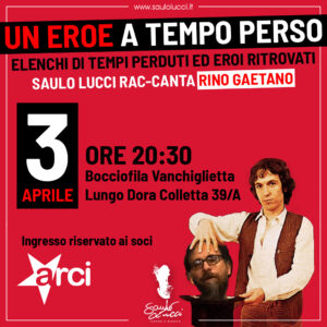 UN EROE A TEMPO PERSO Elenchi di tempi perduti ed eroi ritrovati Giovedì 3 Aprile 20:30 Bocciofila Vanchiglietta, Lungo Dora Colletta 39/A Ingresso riservato ai soci ARCI Un concerto-tributo a Rino Gaetano, in cui più di venti brani sono arrangiati per voce e chitarra acustica.